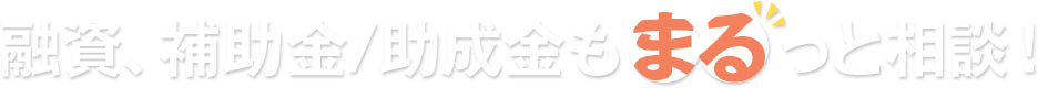 融資、補助金/助成金もまるっと相談！